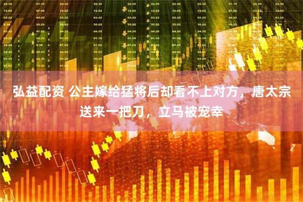 弘益配资 公主嫁给猛将后却看不上对方，唐太宗送来一把刀，立马被宠幸