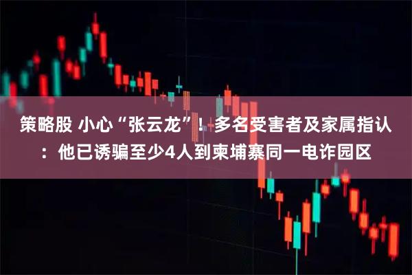 策略股 小心“张云龙”！多名受害者及家属指认：他已诱骗至少4人到柬埔寨同一电诈园区