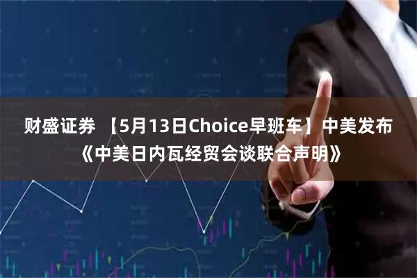 财盛证券 【5月13日Choice早班车】中美发布《中美日内瓦经贸会谈联合声明》