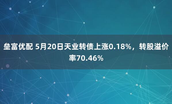 垒富优配 5月20日天业转债上涨0.18%，转股溢价率70.46%