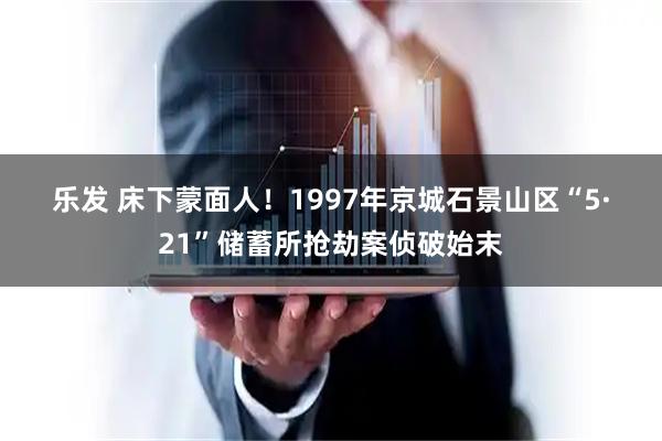 乐发 床下蒙面人！1997年京城石景山区“5·21”储蓄所抢劫案侦破始末