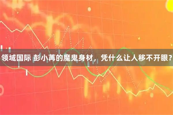 领域国际 彭小苒的魔鬼身材，凭什么让人移不开眼？