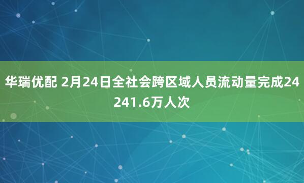 华瑞优配 2月24日全社会跨区域人员流动量完成24241.6万人次