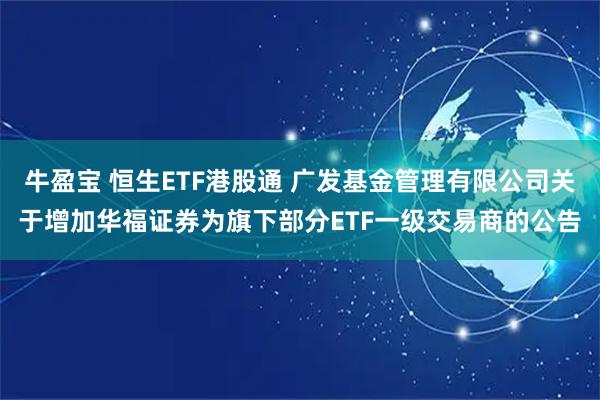 牛盈宝 恒生ETF港股通 广发基金管理有限公司关于增加华福证券为旗下部分ETF一级交易商的公告