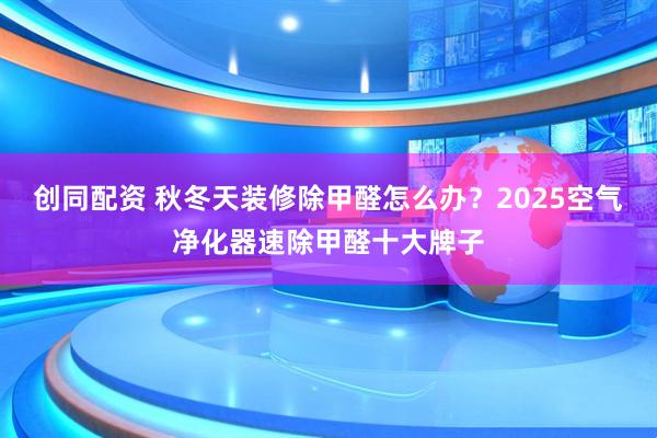 创同配资 秋冬天装修除甲醛怎么办？2025空气净化器速除甲醛十大牌子